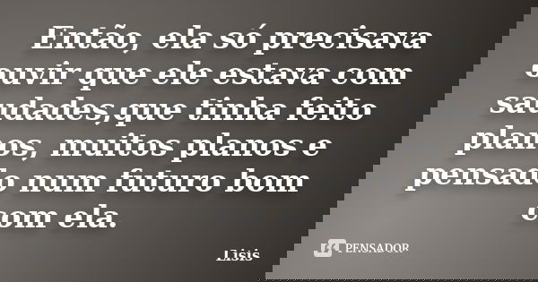 Então, ela só precisava ouvir que ele estava com saudades,que tinha feito planos, muitos planos e pensado num futuro bom com ela.... Frase de Lisis.