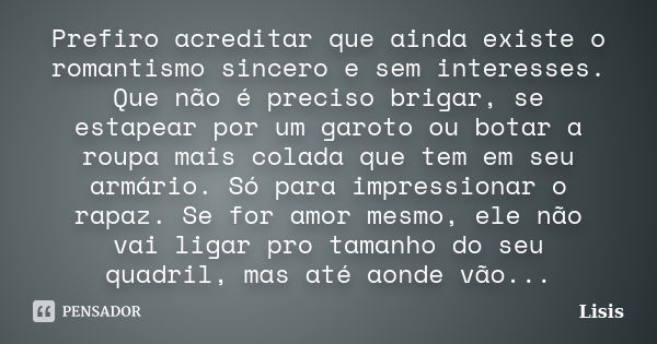 Prefiro acreditar que ainda existe o romantismo sincero e sem interesses. Que não é preciso brigar, se estapear por um garoto ou botar a roupa mais colada que t... Frase de Lisis.