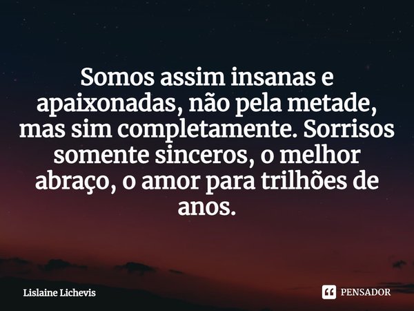 ⁠Somos assim insanas e apaixonadas, não pela metade, mas sim completamente. Sorrisos somente sinceros, o melhor abraço, o amor para trilhões de anos.... Frase de Lislaine Lichevis.