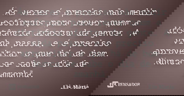Ás vezes é preciso não medir esforços para rever quem a distância afastou da gente. A vida passa, e é preciso aproveitar o que há de bom. Nunca se sabe o dia de... Frase de Lis Maria.