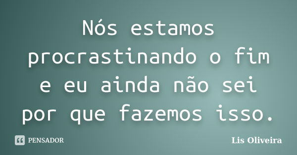 Nós estamos procrastinando o fim e eu ainda não sei por que fazemos isso.... Frase de Lis Oliveira.