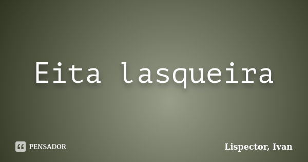 Eita lasqueira... Frase de Lispector, Ivan.