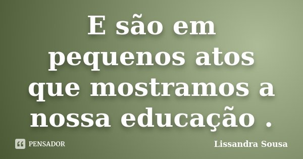 E são em pequenos atos que mostramos a nossa educação .... Frase de Lissandra Sousa.