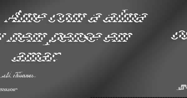 Ame com a alma ou nem pense em amar.... Frase de Lis Tavares.