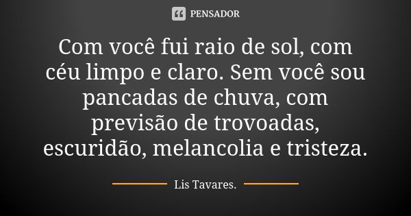 Com você fui raio de sol, com céu limpo e claro. Sem você sou pancadas de chuva, com previsão de trovoadas, escuridão, melancolia e tristeza.... Frase de Lis Tavares.