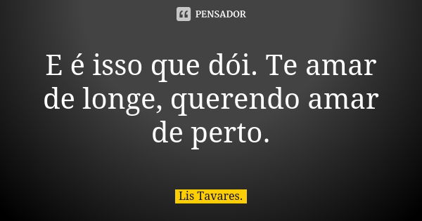 E é isso que dói. Te amar de longe, querendo amar de perto.... Frase de Lis Tavares.