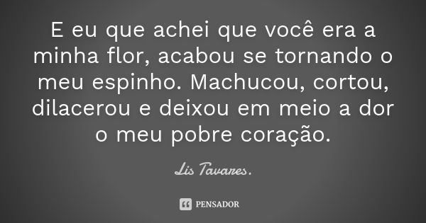 E eu que achei que você era a minha flor, acabou se tornando o meu espinho. Machucou, cortou, dilacerou e deixou em meio a dor o meu pobre coração.... Frase de Lis Tavares.