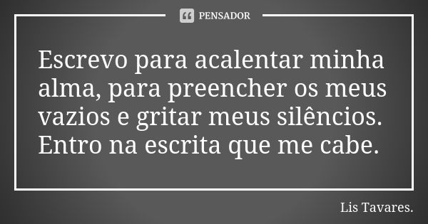 Escrevo para acalentar minha alma, para preencher os meus vazios e gritar meus silêncios. Entro na escrita que me cabe.... Frase de Lis Tavares.