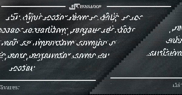 Eu finjo estar bem e feliz, e as pessoas acreditam, porque de fato elas não se importam comigo o suficiente para perguntar como eu estou.... Frase de Lis Tavares.