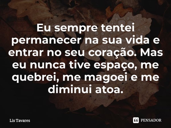 ⁠Eu sempre tentei permanecer na sua vida e entrar no seu coração. Mas eu nunca tive espaço, me quebrei, me magoei e me diminui atoa.... Frase de Lis Tavares.