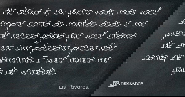 Me deixa ir, eu quero voar, mas você sempre corta as minhas asas e me prende nessa gaiola que você chama de amor. Um pássaro preso não canta, ele lamenta. E voc... Frase de Lis Tavares.