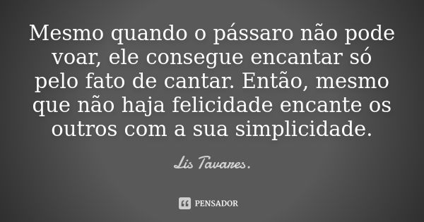 Mesmo quando o pássaro não pode voar, ele consegue encantar só pelo fato de cantar. Então, mesmo que não haja felicidade encante os outros com a sua simplicidad... Frase de Lis Tavares..