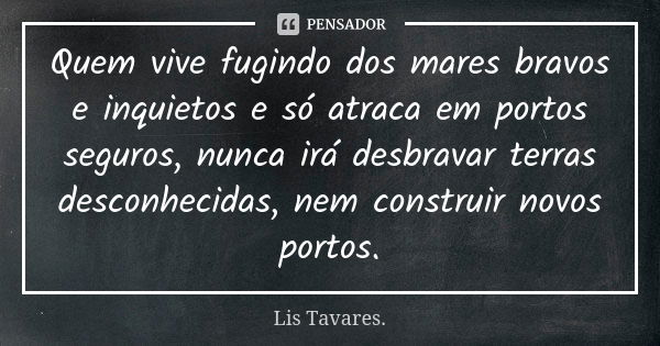 Quem vive fugindo dos mares bravos e inquietos e só atraca em portos seguros, nunca irá desbravar terras desconhecidas, nem construir novos portos.... Frase de Lis Tavares..