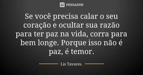 Se você precisa calar o seu coração e ocultar sua razão para ter paz na vida, corra para bem longe. Porque isso não é paz, é temor.... Frase de Lis Tavares.