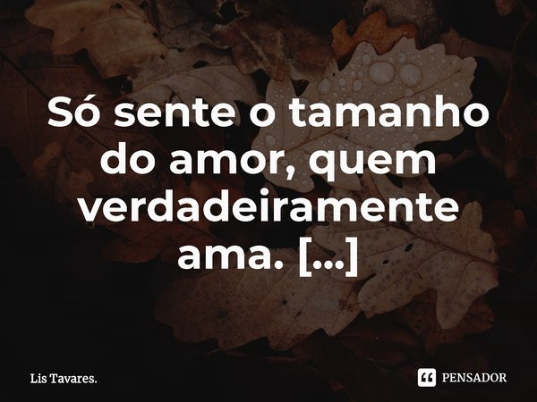 ⁠Só sente o tamanho do amor, quem verdadeiramente ama.... Frase de Lis Tavares..