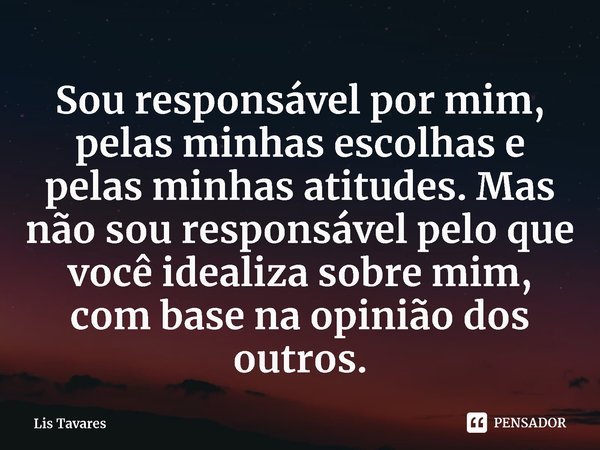 ⁠Sou responsável por mim, pelas minhas escolhas e pelas minhas atitudes. Mas não sou responsável pelo que você idealiza sobre mim, com base na opinião dos outro... Frase de Lis Tavares.