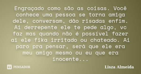 Engraçado como são as coisas. Você conhece uma pessoa se torna amiga dele, conversam, dão risadas enfim. Ai derrepente ele te pede algo, vc faz mas quando não é... Frase de Lisza Almeida.