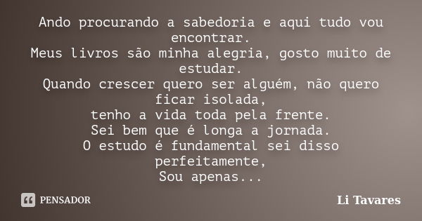 Ando procurando a sabedoria e aqui tudo vou encontrar. Meus livros são minha alegria, gosto muito de estudar. Quando crescer quero ser alguém, não quero ficar i... Frase de Li Tavares.