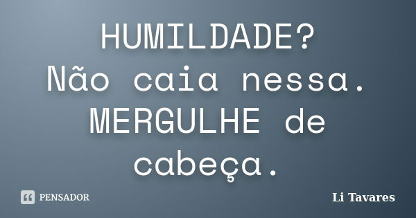 HUMILDADE? Não caia nessa. MERGULHE de cabeça.... Frase de Li Tavares.