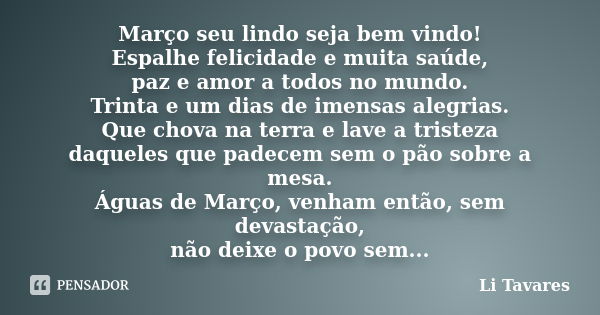 Março seu lindo seja bem vindo! Espalhe felicidade e muita saúde, paz e amor a todos no mundo. Trinta e um dias de imensas alegrias. Que chova na terra e lave a... Frase de Li Tavares.