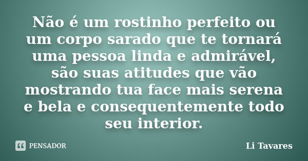 Não é um rostinho perfeito ou um corpo sarado que te tornará uma pessoa linda e admirável, são suas atitudes que vão mostrando tua face mais serena e bela e con... Frase de Li Tavares.