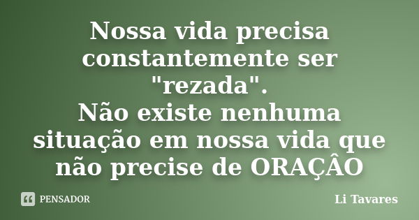 Nossa vida precisa constantemente ser "rezada". Não existe nenhuma situação em nossa vida que não precise de ORAÇÂO... Frase de Li Tavares.