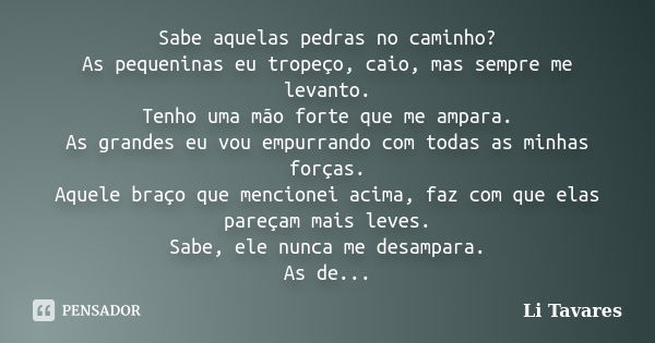 Sabe aquelas pedras no caminho? As pequeninas eu tropeço, caio, mas sempre me levanto. Tenho uma mão forte que me ampara. As grandes eu vou empurrando com todas... Frase de Li Tavares.