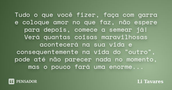 Tudo o que você fizer, faça com garra e coloque amor no que faz, não espere para depois, comece a semear já! Verá quantas coisas maravilhosas acontecerá na sua ... Frase de Li Tavares.