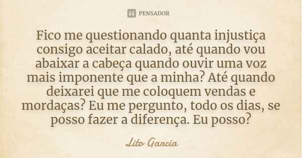 Fico me questionando quanta injustiça consigo aceitar calado, até quando vou abaixar a cabeça quando ouvir uma voz mais imponente que a minha? Até quando deixar... Frase de Lito Garcia.