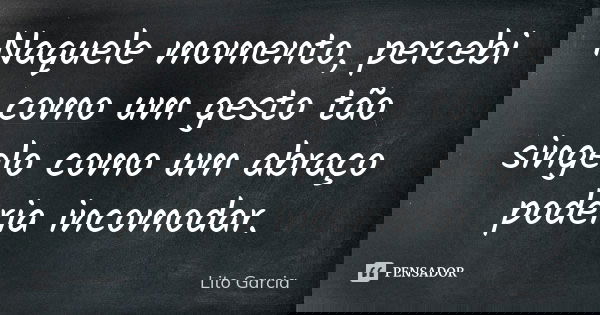Naquele momento, percebi como um gesto tão singelo como um abraço poderia incomodar.... Frase de Lito Garcia.