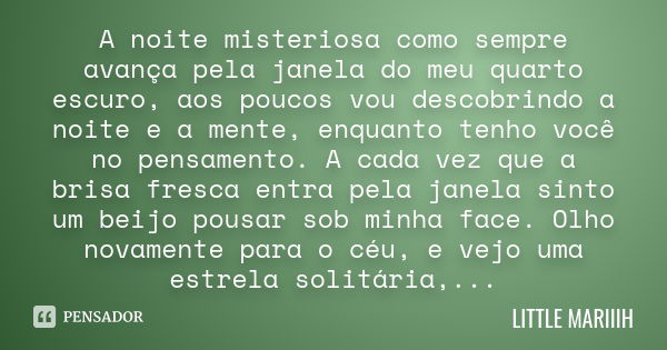 A noite misteriosa como sempre avança pela janela do meu quarto escuro, aos poucos vou descobrindo a noite e a mente, enquanto tenho você no pensamento. A cada ... Frase de LITTLE MARIIIH.