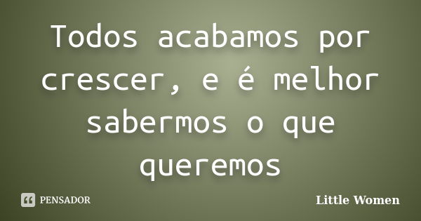 Todos acabamos por crescer, e é melhor sabermos o que queremos... Frase de Little Women.