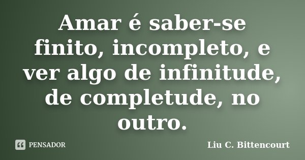 Amar é saber-se finito, incompleto, e ver algo de infinitude, de completude, no outro.... Frase de Liu C. Bittencourt.