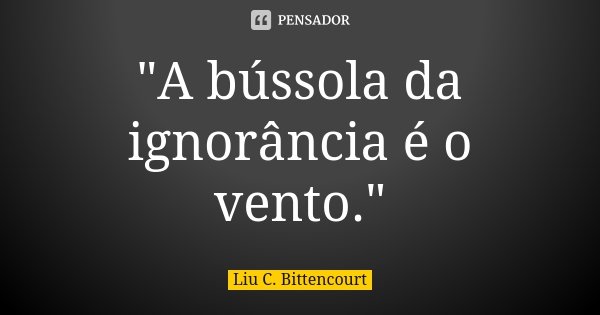 "A bússola da ignorância é o vento."... Frase de Liu C. Bittencourt.