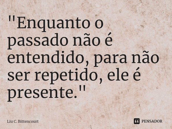 ⁠"Enquanto o passado não é entendido, para não ser repetido, ele é presente."... Frase de Liu C. Bittencourt.