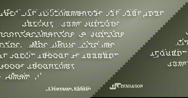 Sei lá últimamente tô tão pra baixo, com vários acontecimentos e várias tretas. Mas Deus irá me ajudar a sair dessa e acabar com esse desanimo. - Amém !... Frase de Liverson Fábiio.