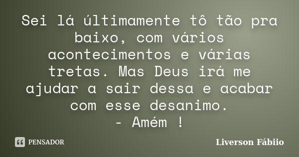 Sei lá últimamente tô tão pra baixo, com vários acontecimentos e várias tretas. Mas Deus irá me ajudar a sair dessa e acabar com esse desanimo. - Amém !... Frase de Liverson Fábiio.