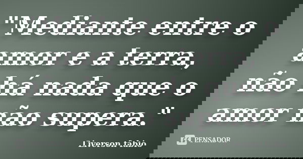 "Mediante entre o amor e a terra, não há nada que o amor não supera."... Frase de Liverson Fabio.