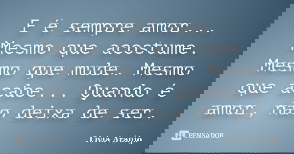 E é sempre amor... Mesmo que acostume. Mesmo que mude. Mesmo que acabe... Quando é amor, não deixa de ser.... Frase de Lívia Araújo.