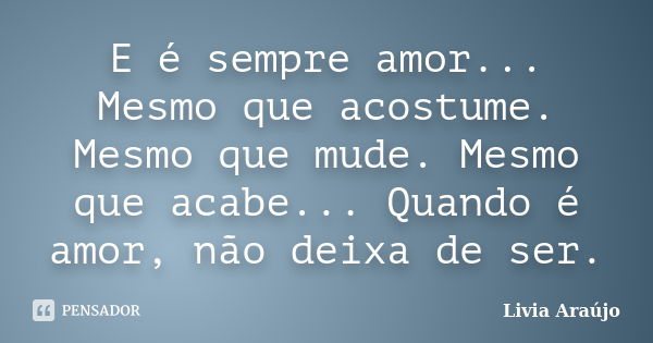 E é sempre amor... Mesmo que acostume. Mesmo que mude. Mesmo que acabe... Quando é amor, não deixa de ser.... Frase de Lívia Araújo.