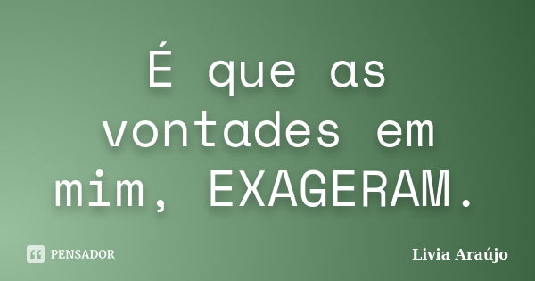 É que as vontades em mim, EXAGERAM.... Frase de Lívia Araújo.