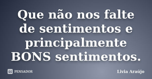 Que não nos falte de sentimentos e principalmente BONS sentimentos.... Frase de Lívia Araújo.