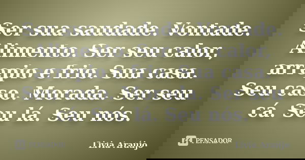 Ser sua saudade. Vontade. Alimento. Ser seu calor, arrepio e frio. Sua casa. Seu caso. Morada. Ser seu cá. Seu lá. Seu nós.... Frase de Lívia Araújo.
