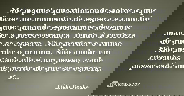Me peguei questionando sobre o que fazer no momento da espera e conclui que: quando esperamos devemos manter a perseverança, tendo à certeza do que se espera. N... Frase de Lívia Boska.