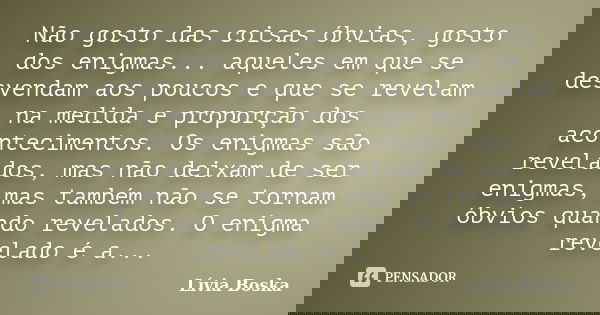 Não gosto das coisas óbvias, gosto dos enigmas... aqueles em que se desvendam aos poucos e que se revelam na medida e proporção dos acontecimentos. Os enigmas s... Frase de Lívia Boska.