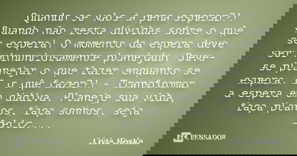 Quando se vale à pena esperar?! Quando não resta dúvidas sobre o quê se espera! O momento da espera deve ser minunciosamente planejado. Deve-se planejar o que f... Frase de Lívia Boska.
