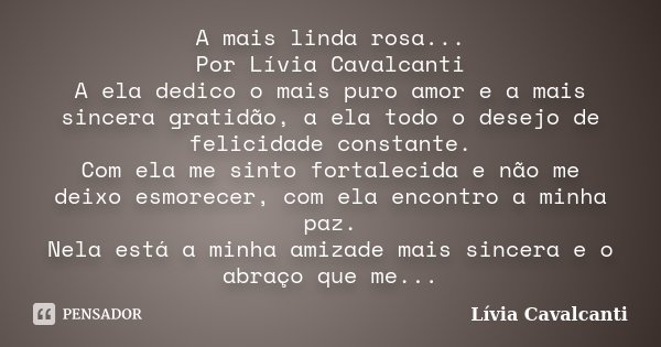 A mais linda rosa... Por Lívia Cavalcanti A ela dedico o mais puro amor e a mais sincera gratidão, a ela todo o desejo de felicidade constante. Com ela me sinto... Frase de Lívia Cavalcanti.
