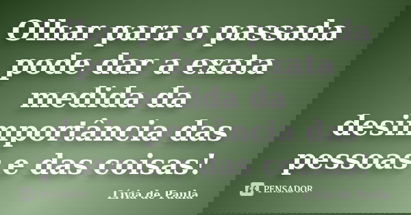 Olhar para o passada pode dar a exata medida da desimportância das pessoas e das coisas!... Frase de Lívia de Paula.
