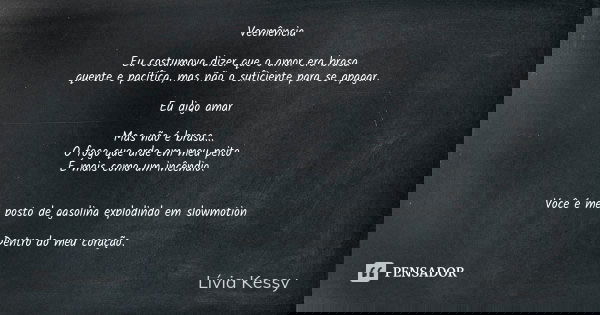 Veemência Eu costumava dizer que o amor era brasa quente e pacífica, mas não o suficiente para se apagar. Eu digo amar Mas não é brasa...
O fogo que arde em meu... Frase de Lívia Kessy.