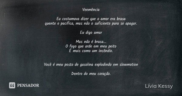 Veemência Eu costumava dizer que o amor era brasa quente e pacífica, mas não o suficiente para se apagar. Eu digo amar Mas não é brasa...
O fogo que arde em meu... Frase de Lívia Kessy.